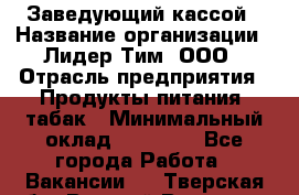 Заведующий кассой › Название организации ­ Лидер Тим, ООО › Отрасль предприятия ­ Продукты питания, табак › Минимальный оклад ­ 22 000 - Все города Работа » Вакансии   . Тверская обл.,Вышний Волочек г.